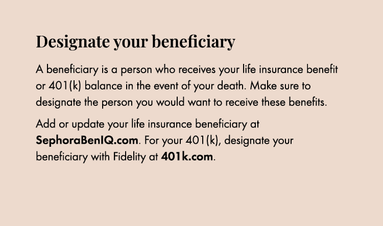 Designate your beneficiary A beneficiary is a person who receives your life insurance benefit or 401(k) balance in th...